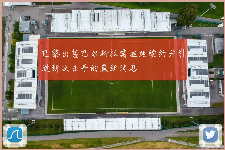 巴黎出售巴尔科拉需拒绝续约并引进新攻击手的最新消息