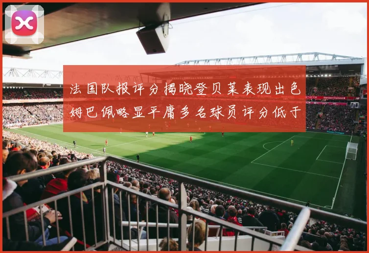 法国队报评分揭晓登贝莱表现出色姆巴佩略显平庸多名球员评分低于六分