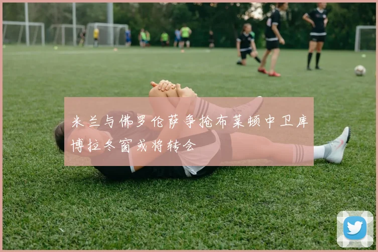 米兰与佛罗伦萨争抢布莱顿中卫库博拉冬窗或将转会
