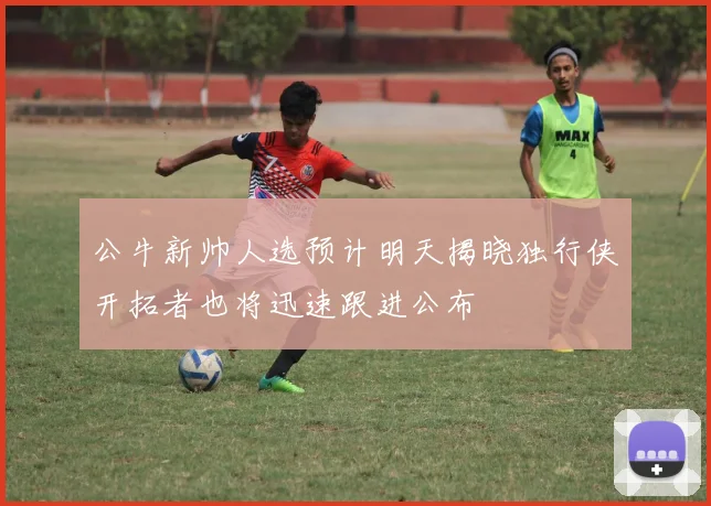公牛新帅人选预计明天揭晓独行侠开拓者也将迅速跟进公布