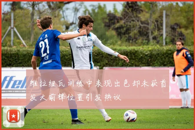 维拉纽瓦训练中表现出色却未获首发大前锋位置引发热议