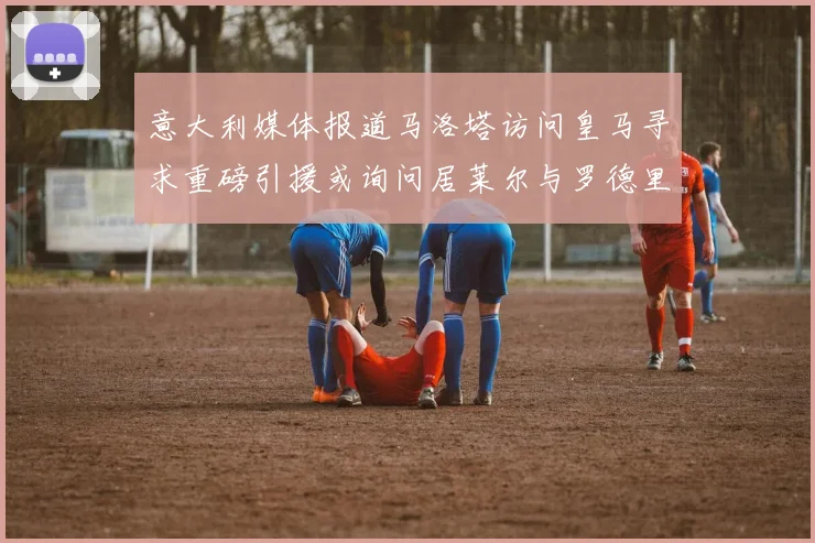 意大利媒体报道马洛塔访问皇马寻求重磅引援或询问居莱尔与罗德里戈