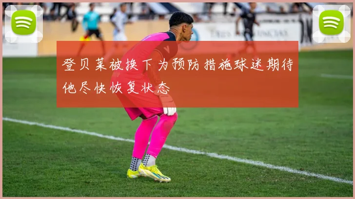 登贝莱被换下为预防措施球迷期待他尽快恢复状态