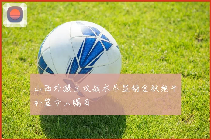 山西外援主攻战术尽显胡金秋绝平补篮令人瞩目