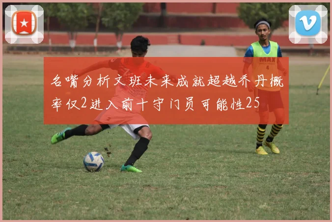 名嘴分析文班未来成就超越乔丹概率仅2进入前十守门员可能性25