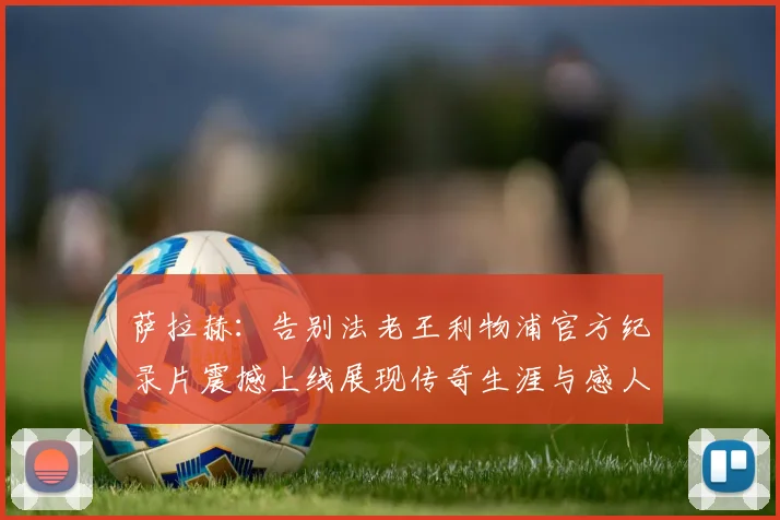 萨拉赫：告别法老王利物浦官方纪录片震撼上线展现传奇生涯与感人时刻