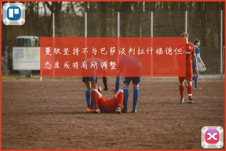 曼联坚持不与巴萨谈判拉什福德但态度或将有所调整