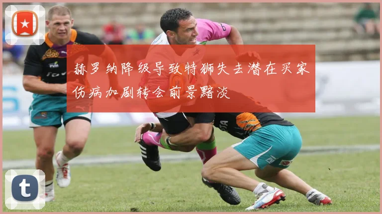 赫罗纳降级导致特狮失去潜在买家伤病加剧转会前景黯淡