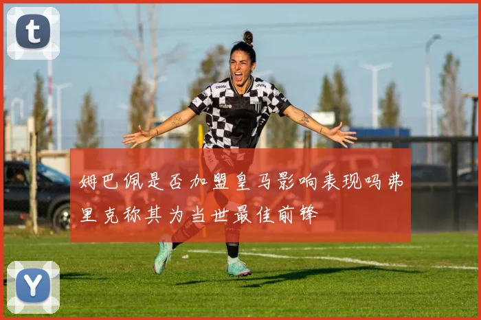 姆巴佩是否加盟皇马影响表现吗弗里克称其为当世最佳前锋