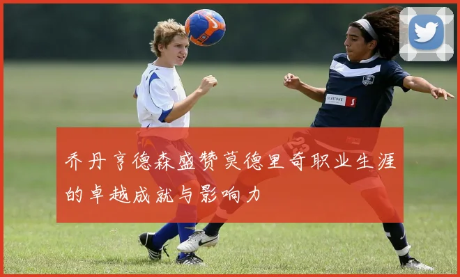 乔丹亨德森盛赞莫德里奇职业生涯的卓越成就与影响力