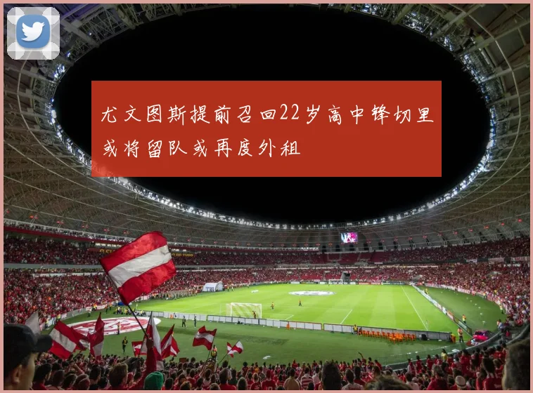 尤文图斯提前召回22岁高中锋切里或将留队或再度外租