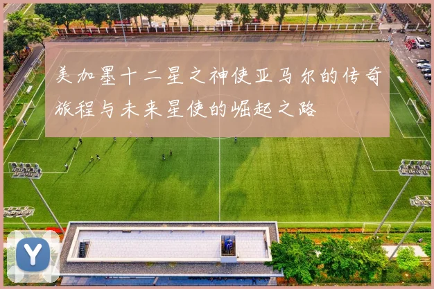 美加墨十二星之神使亚马尔的传奇旅程与未来星使的崛起之路
