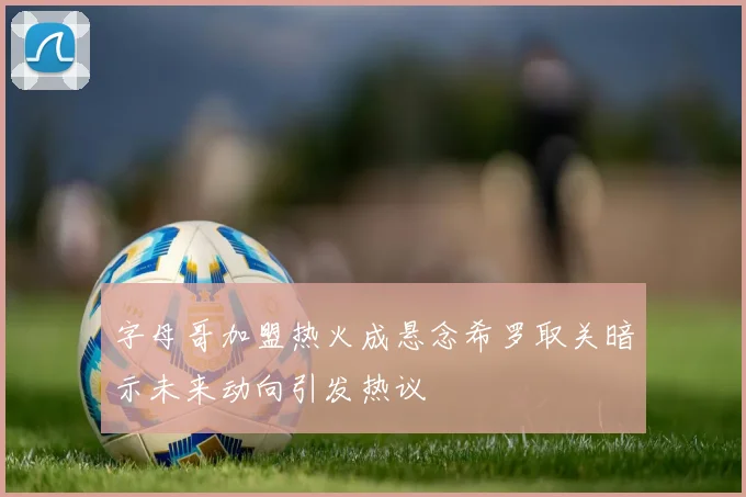 字母哥加盟热火成悬念希罗取关暗示未来动向引发热议