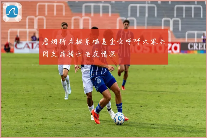 詹姆斯力挺乐福基金会呼吁大家共同支持骑士老友情深