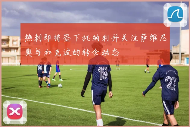 热刺即将签下托纳利并关注萨维尼奥与加克波的转会动态