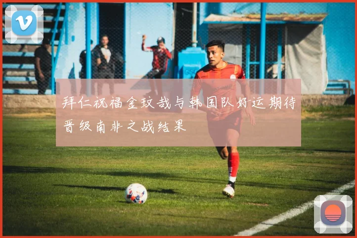 拜仁祝福金玟哉与韩国队好运期待晋级南非之战结果